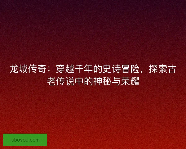 龙城传奇：穿越千年的史诗冒险，探索古老传说中的神秘与荣耀