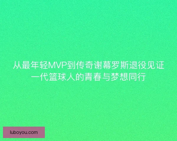 从最年轻MVP到传奇谢幕罗斯退役见证一代篮球人的青春与梦想同行