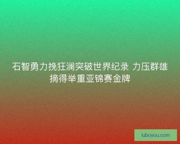 石智勇力挽狂澜突破世界纪录 力压群雄摘得举重亚锦赛金牌